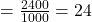 = \frac{2400}{1000} = 24