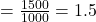 = \frac{1500}{1000} = 1.5