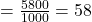 = \frac{5800}{1000} = 58